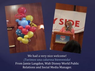 We had a very nice welcome!
¡Tuvimos una calurosa bienvenida!
From Jamie Langdon, Walt Disney World Public
Relations and S...