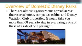 Overview of Domestic Disney Parks
● There are almost 25,000 rooms spread across
the resort's hotels, campsites, cabins and Disney
Vacation Club properties. It would take you
more than 68 years to stay in every single one of
these at a rate of one per night.
 