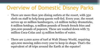 Overview of Domestic Disney Parks
● There are more than 300 dining outlets at the resort, with 350
chefs on staff to help keep guests well-fed. Every year, the resort
serves up 10 million hamburgers, 1.6 million turkey drumsticks,
6 million hotdogs, 9 million pounds of french french fries and
300,000 pounds of popcorn. These are washed down with 75
million Coca-Colas and 13 million bottles of water.
● There are 2,000 acres of turf at Walt Disney World, requiring
450,000 mowing miles every year to keep in shape. That's the
equivalent of 18 trips around the Earth at the equator!
 