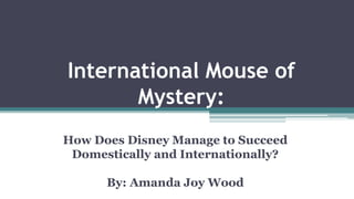 International Mouse of
Mystery:
How Does Disney Manage to Succeed
Domestically and Internationally?
By: Amanda Joy Wood
 