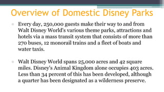 Overview of Domestic Disney Parks
● Every day, 250,000 guests make their way to and from
Walt Disney World's various theme parks, attractions and
hotels via a mass transit system that consists of more than
270 buses, 12 monorail trains and a fleet of boats and
water taxis.
● Walt Disney World spans 25,000 acres and 42 square
miles. Disney's Animal Kingdom alone occupies 403 acres.
Less than 34 percent of this has been developed, although
a quarter has been designated as a wilderness preserve.
 