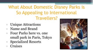 What About Domestic Disney Parks is
So Appealing to International
Travellers?
● Unique Attractions
● Name and Brand
● Four Parks here vs. one
small park in Paris, Tokyo
● Specialized Resorts
● Cruises
 