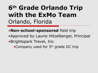 6 Grade Orlando Trip
  th

with the ExMo Team
Orlando, Florida
•Non-school-sponsored field trip
•Approved by Laurie Hitzelberger, Principal
•Brightspark Travel, Inc
  •Company used for 5th grade DC trip
 