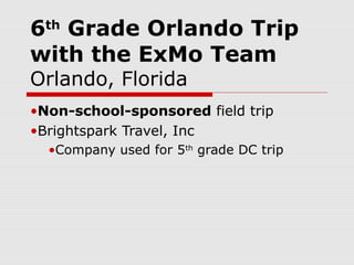 6 Grade Orlando Trip
  th

with the ExMo Team
Orlando, Florida
•Non-school-sponsored field trip
•Brightspark Travel, Inc
  •Company used for 5th grade DC trip
 