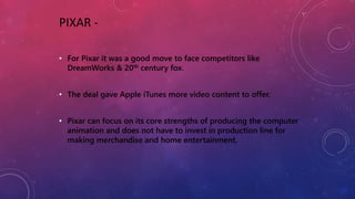 PIXAR -
• For Pixar it was a good move to face competitors like
DreamWorks & 20th century fox.
• The deal gave Apple iTunes more video content to offer.
• Pixar can focus on its core strengths of producing the computer
animation and does not have to invest in production line for
making merchandise and home entertainment.
 
