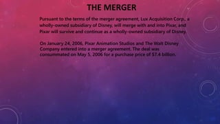 THE MERGER
Pursuant to the terms of the merger agreement, Lux Acquisition Corp., a
wholly-owned subsidiary of Disney, will merge with and into Pixar, and
Pixar will survive and continue as a wholly-owned subsidiary of Disney.
On January 24, 2006, Pixar Animation Studios and The Walt Disney
Company entered into a merger agreement. The deal was
consummated on May 5, 2006 for a purchase price of $7.4 billion.
 