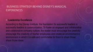 BUSINESS STRATEGY BEHIND DISNEY'S MAGICAL
EXPERIENCES
• Leadership Excellence
According to the Disney Institute, the foundation for successful leaders is
successful leaders is communication. To foster an engaged and collaborative
and collaborative company culture, the leader must encourage the creativity
encourage the creativity of his/her employees and create an environment in
environment in which it is safe and comfortable for them to share those
share those ideas.
 