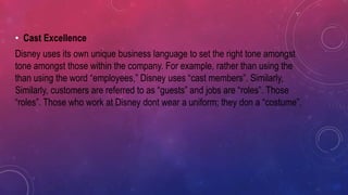 • Cast Excellence
Disney uses its own unique business language to set the right tone amongst
tone amongst those within the company. For example, rather than using the
than using the word “employees,” Disney uses “cast members”. Similarly,
Similarly, customers are referred to as “guests” and jobs are “roles”. Those
“roles”. Those who work at Disney dont wear a uniform; they don a “costume”.
 