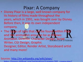 Pixar: A CompanyDisney Pixar is a large, well known company for its history of films made throughout the years, which in 1991, was bought over by Disney. Before then, it was its own independent company. The types of Jobs that can be found within Pixar and the animation area can be as follows: Animator, Director, Character Design, Script Writer, CGI Design, Graphic Designer, Editor, Render Artist, Storyboard artist and many more!Sources: http://en.wikipedia.org/wiki/pixar/http://www.skillset.org/animation/careers/3D_computer/http://www.pixar.com/