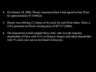 4. On January 24, 2006, Disney announced that it had agreed to buy Pixar
   for approximately $7.4 billion.

5. Disney was offering 2.3 shares of its stock for each Pixar share. That's a
   3.8% premium on Pixar's closing price of $57.57 (2006).

6. The transaction would catapult Steve Jobs, who was the majority
   shareholder of Pixar with 51%, to Disney's largest individual shareholder
   with 7% and a new seat on its board of directors.
 