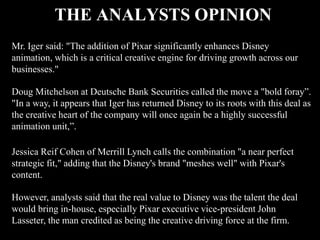 THE ANALYSTS OPINION
Mr. Iger said: "The addition of Pixar significantly enhances Disney
animation, which is a critical creative engine for driving growth across our
businesses."

Doug Mitchelson at Deutsche Bank Securities called the move a "bold foray”.
"In a way, it appears that Iger has returned Disney to its roots with this deal as
the creative heart of the company will once again be a highly successful
animation unit,”.

Jessica Reif Cohen of Merrill Lynch calls the combination "a near perfect
strategic fit," adding that the Disney's brand "meshes well" with Pixar's
content.

However, analysts said that the real value to Disney was the talent the deal
would bring in-house, especially Pixar executive vice-president John
Lasseter, the man credited as being the creative driving force at the firm.
 