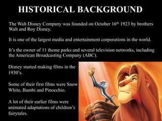HISTORICAL BACKGROUND
The Walt Disney Company was founded on October 16th 1923 by brothers
Walt and Roy Disney.

It is one of the largest media and entertainment corporations in the world.

It’s the owner of 11 theme parks and several television networks, including
the American Broadcasting Company (ABC).

Disney started making films in the
1930’s.

Some of their first films were Snow
White, Bambi and Pinocchio.

A lot of their earlier films were
animated adaptations of children’s
fairytales.
 