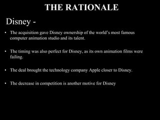 THE RATIONALE
Disney -
• The acquisition gave Disney ownership of the world’s most famous
  computer animation studio and its talent.

• The timing was also perfect for Disney, as its own animation films were
  failing.

• The deal brought the technology company Apple closer to Disney.

• The decrease in competition is another motive for Disney
 