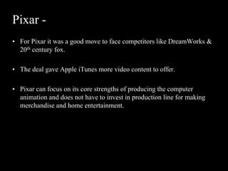 Pixar -
• For Pixar it was a good move to face competitors like DreamWorks &
  20th century fox.

• The deal gave Apple iTunes more video content to offer.

• Pixar can focus on its core strengths of producing the computer
  animation and does not have to invest in production line for making
  merchandise and home entertainment.
 