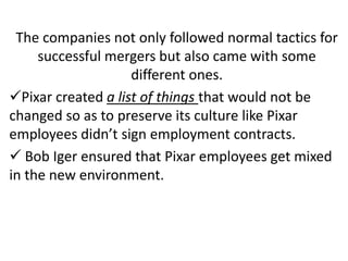 The companies not only followed normal tactics for
successful mergers but also came with some
different ones.
Pixar created a list of things that would not be
changed so as to preserve its culture like Pixar
employees didn’t sign employment contracts.
 Bob Iger ensured that Pixar employees get mixed
in the new environment.
 