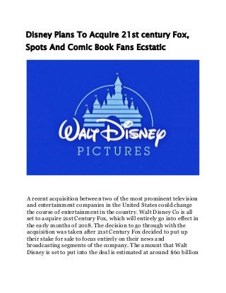 Disney Plans To Acquire 21st century Fox,
Spots And Comic Book Fans Ecstatic
A recent acquisition between two of the most prominent television
and entertainment companies in the United States could change
the course of entertainment in the country. Walt Disney Co is all
set to acquire 21st Century Fox, which will entirely go into effect in
the early months of 2018. The decision to go through with the
acquisition was taken after 21st Century Fox decided to put up
their stake for sale to focus entirely on their news and
broadcasting segments of the company. The amount that Walt
Disney is set to put into the deal is estimated at around $60 billion
 