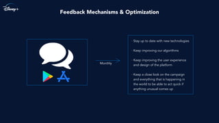 Feedback Mechanisms & Optimization
· Stay up to date with new technologies
· Keep improving our algorithms
· Keep improving the user experience
and design of the platform
· Keep a close look on the campaign
and everything that is happening in
the world to be able to act quick if
anything unusual comes up
Monthly
 