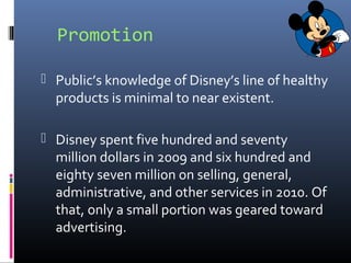 Promotion
 Public’s knowledge of Disney’s line of healthy
products is minimal to near existent.
 Disney spent five hundred and seventy
million dollars in 2009 and six hundred and
eighty seven million on selling, general,
administrative, and other services in 2010. Of
that, only a small portion was geared toward
advertising.
 