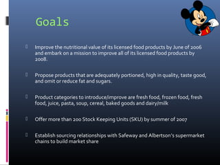 Goals
 Improve the nutritional value of its licensed food products by June of 2006
and embark on a mission to improve all of its licensed food products by
2008.
 Propose products that are adequately portioned, high in quality, taste good,
and omit or reduce fat and sugars.
 Product categories to introduce/improve are fresh food, frozen food, fresh
food, juice, pasta, soup, cereal, baked goods and dairy/milk
 Offer more than 200 Stock Keeping Units (SKU) by summer of 2007
 Establish sourcing relationships with Safeway and Albertson’s supermarket
chains to build market share
 