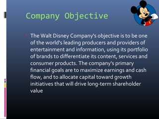 Company Objective
 The Walt Disney Company's objective is to be one
of the world's leading producers and providers of
entertainment and information, using its portfolio
of brands to differentiate its content, services and
consumer products. The company's primary
financial goals are to maximize earnings and cash
flow, and to allocate capital toward growth
initiatives that will drive long-term shareholder
value
 