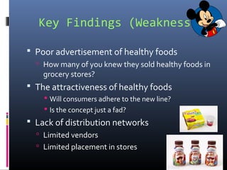 Key Findings (Weaknesses)
 Poor advertisement of healthy foods
 How many of you knew they sold healthy foods in
grocery stores?
 The attractiveness of healthy foods
 Will consumers adhere to the new line?
 Is the concept just a fad?
 Lack of distribution networks
 Limited vendors
 Limited placement in stores
 