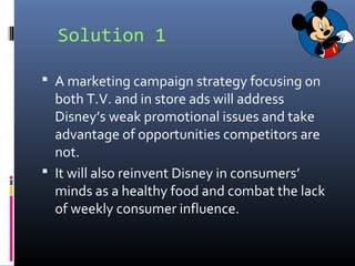 Solution 1
 A marketing campaign strategy focusing on
both T.V. and in store ads will address
Disney’s weak promotional issues and take
advantage of opportunities competitors are
not.
 It will also reinvent Disney in consumers’
minds as a healthy food and combat the lack
of weekly consumer influence.
 