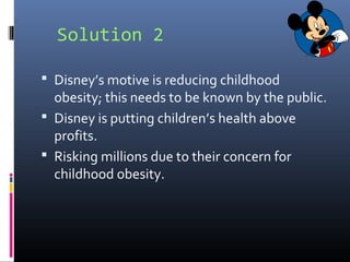 Solution 2
 Disney’s motive is reducing childhood
obesity; this needs to be known by the public.
 Disney is putting children’s health above
profits.
 Risking millions due to their concern for
childhood obesity.
 