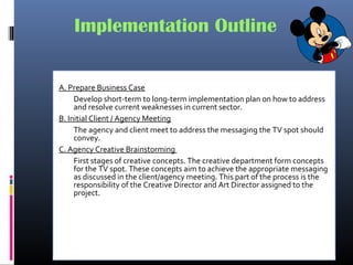 Implementation Outline
A. Prepare Business Case
 Develop short-term to long-term implementation plan on how to address
and resolve current weaknesses in current sector.
B. Initial Client / Agency Meeting
 The agency and client meet to address the messaging the TV spot should
convey.
C. Agency Creative Brainstorming
 First stages of creative concepts. The creative department form concepts
for the TV spot. These concepts aim to achieve the appropriate messaging
as discussed in the client/agency meeting. This part of the process is the
responsibility of the Creative Director and Art Director assigned to the
project.
 