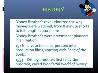 history
 Disney Brother’s revolutionized the way
movies were watched, from 8 minute shorts
to full-length feature films.
 Disney Brother’s were preeminent pioneers
in animation.
 1946 – Live action incorporated into
production films, starting with Song of the
South.
 1954 – Disney produces first television
program, called Wonderful World of Disney.
 