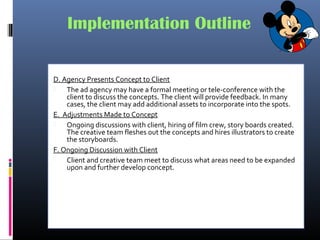 Implementation Outline
D. Agency Presents Concept to Client
 The ad agency may have a formal meeting or tele-conference with the
client to discuss the concepts. The client will provide feedback. In many
cases, the client may add additional assets to incorporate into the spots.
E. Adjustments Made to Concept
 Ongoing discussions with client, hiring of film crew, story boards created.
The creative team fleshes out the concepts and hires illustrators to create
the storyboards.
F. Ongoing Discussion with Client
 Client and creative team meet to discuss what areas need to be expanded
upon and further develop concept.
 