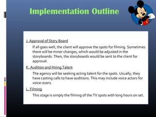Implementation Outline
J. Approval of Story Board
 If all goes well, the client will approve the spots for filming. Sometimes
there will be minor changes, which would be adjusted in the
storyboards. Then, the storyboards would be sent to the client for
approval.
K. Audition and Hiring Talent
 The agency will be seeking acting talent for the spots. Usually, they
have casting calls to have auditions. This may include voice actors for
voice-overs.
L. Filming
 This stage is simply the filming of the TV spots with long hours on set.
 