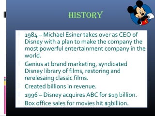 history
 1984 – Michael Esiner takes over as CEO of
Disney with a plan to make the company the
most powerful entertainment company in the
world.
 Genius at brand marketing, syndicated
Disney library of films, restoring and
rerelesaing classic films.
 Created billions in revenue.
 1996 – Disney acquires ABC for $19 billion.
 Box office sales for movies hit $3billion.
 