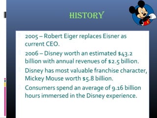 history
 2005 – Robert Eiger replaces Eisner as
current CEO.
 2006 – Disney worth an estimated $43.2
billion with annual revenues of $2.5 billion.
 Disney has most valuable franchise character,
Mickey Mouse worth $5.8 billion.
 Consumers spend an average of 9.16 billion
hours immersed in the Disney experience.
 