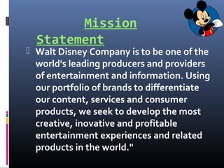 Mission
Statement
 Walt Disney Company is to be one of the
world's leading producers and providers
of entertainment and information. Using
our portfolio of brands to differentiate
our content, services and consumer
products, we seek to develop the most
creative, inovative and profitable
entertainment experiences and related
products in the world."
 