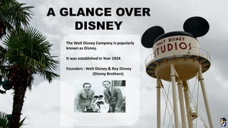 A GLANCE OVER
DISNEY
The Walt Disney Company is popularly
known as Disney.
It was established in Year 1924
Founders : Walt Disney & Roy Disney
(Disney Brothers)
 