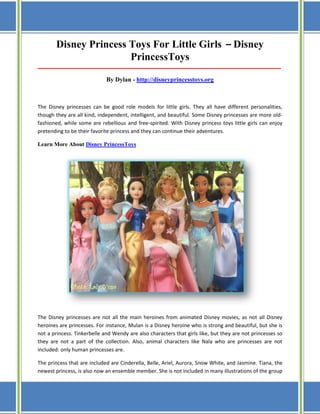 Disney Princess Toys For Little Girls – Disney
PrincessToys
_____________________________________________________________________________________

By Dylan - http://disneyprincesstoys.org

The Disney princesses can be good role models for little girls. They all have different personalities,
though they are all kind, independent, intelligent, and beautiful. Some Disney princesses are more oldfashioned, while some are rebellious and free-spirited. With Disney princess toys little girls can enjoy
pretending to be their favorite princess and they can continue their adventures.
Learn More About Disney PrincessToys

The Disney princesses are not all the main heroines from animated Disney movies, as not all Disney
heroines are princesses. For instance, Mulan is a Disney heroine who is strong and beautiful, but she is
not a princess. Tinkerbelle and Wendy are also characters that girls like, but they are not princesses so
they are not a part of the collection. Also, animal characters like Nala who are princesses are not
included: only human princesses are.
The princess that are included are Cinderella, Belle, Ariel, Aurora, Snow White, and Jasmine. Tiana, the
newest princess, is also now an ensemble member. She is not included in many illustrations of the group

 