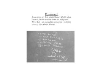 Foreward:
Ever since my first trip to Disney World when
I was 6, I have wanted to be an Imagineer.
Now that I am in my last semester, I feel it is
time to take Walt’s advice:
 