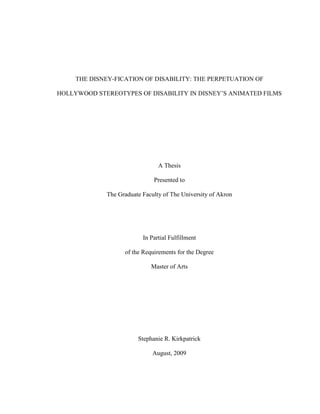 THE DISNEY-FICATION OF DISABILITY: THE PERPETUATION OF
HOLLYWOOD STEREOTYPES OF DISABILITY IN DISNEY’S ANIMATED FILMS
A Thesis
Presented to
The Graduate Faculty of The University of Akron
In Partial Fulfillment
of the Requirements for the Degree
Master of Arts
Stephanie R. Kirkpatrick
August, 2009
 