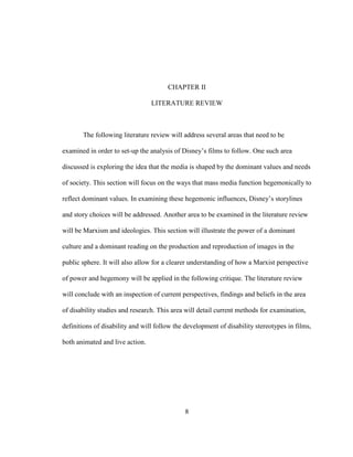 8
CHAPTER II
LITERATURE REVIEW
The following literature review will address several areas that need to be
examined in order to set-up the analysis of Disney’s films to follow. One such area
discussed is exploring the idea that the media is shaped by the dominant values and needs
of society. This section will focus on the ways that mass media function hegemonically to
reflect dominant values. In examining these hegemonic influences, Disney’s storylines
and story choices will be addressed. Another area to be examined in the literature review
will be Marxism and ideologies. This section will illustrate the power of a dominant
culture and a dominant reading on the production and reproduction of images in the
public sphere. It will also allow for a clearer understanding of how a Marxist perspective
of power and hegemony will be applied in the following critique. The literature review
will conclude with an inspection of current perspectives, findings and beliefs in the area
of disability studies and research. This area will detail current methods for examination,
definitions of disability and will follow the development of disability stereotypes in films,
both animated and live action.
 