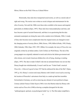 9
Mirror, Mirror on the Wall: Film as a Cultural Mirror
Historically, fairy tales have transported social norms, as well as a moral code of
right and wrong. The stories were written as social critiques and entertainment for the
elite of society. Not until the 1800s were these tales available to the masses and targeted
particularly at children (Zipes, 1997). These tales have transcended place and time, and
have become a part of societal framework, and there is no questioning that the tales
animated counterparts are doing the same with a modern twist (Schenda, 1986). A study
of fairy tales becomes more complicated when the original stories are changed to meet
the changing norms of society (Davis, 2006; Giroux, 1999; Miller & Rode, 1995; Pinsky,
2004; Schenda, 1986; Zipes 1995, 1997, 2006a). For example, the story of Pinocchio was
originally written by an Italian author, Carlo Collodi, not Walt Disney. The tale of the
young puppet was originally indented to mock and criticize the Italian government and
elite citizens, not to teach American children the evils of lying, cheating or stealing
(Zipes, 1997). The idea to make Collodi’s tale into an animated feature was not one that
Disney bought into wholeheartedly. It wasn’t until he saw “Yasha Frank’s musical
Pinocchio: A Musical Legend in June 1937 that he embraced the idea of the film” (Zipes,
1997, p. 83). Disney’s version took many liberties with Collodi’s novel such as moving
the location of Pinocchio’s adventures from Italy to a made-up land that resembles
Switzerland or Germany, as well as removing any element of socio-political critique.
Literary scholar Frances Clarke Sayers (1965) views the liberties taken by Disney with
stories such as Pinocchio (1940) as having a complete disregard for the tales
“anthropological, spiritual, or psychological truths” (p. 1). The film maker simplified a
 