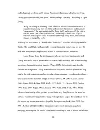 10
multi-chaptered novel into an 88 minute Americanized animated tale about not lying,
“letting your conscience be your guide,” and becoming a “real boy.” According to Zipes
(1997):
A key for Disney in reshaping Frank’s musical and the Colloid material was to
make the relationship between father and son more harmonious and tender; to
“Americanize” the representation of boyhood itself; and to simplify the plot so
that his moral code of success based on conforming to the dictates of good
behavior and diligence could be transmitted through song, dance, and rounded
images of tranquility. (p. 83)
If Disney had been unable to “Americanize” Pinocchio’s storyline, it is highly doubtful
that the film would had ever been made, because the original story would not have fit
with what a majority of people would be able to identify with and understand.
Many Disney films, the fairytales especially, are not American in origin, and
Disney must make sure to Americanize the stories for his audience. This Americanizing
sometimes changes the original meaning (Zipes, 1997). According to several media
scholars the changes that Disney makes to classic fairy tales, however problematic they
may be for critics, demonstrates how popular culture messages—regardless of medium—
tend to reinforce the dominant images of society (Bruce, 2001; Davis, 2006; Dudley,
2005; Giroux, 1999; Kellner, 2003; Kinder, 1999; Lull, 1995; Nelson, 2000; Norden,
1994; Riley, 2005; Roper, 2003; Smoodin, 1994; Ward, 2002; Wells, 1998). Media
influence is extremely subtle, yet ever present in the way thoughts about the world are
formed. This influence does not take place over night but is shaped day in and day out by
the images and stories presented to the public through the media (Kellner, 2003; Sun,
2001). Kellner (2003) termed this indoctrination process of ideologies as cultural
pedagogy, meaning that the media “contribute to educating us how to behave and what to
 