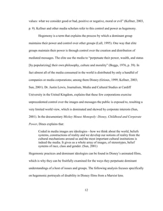 12
values: what we consider good or bad, positive or negative, moral or evil” (Kellner, 2003,
p. 9). Kellner and other media scholars refer to this control and power as hegemony.
Hegemony is a term that explains the process by which a dominant group
maintains their power and control over other groups (Lull, 1995). One way that elite
groups maintain their power is through control over the creation and distribution of
mediated messages. The elite use the media to “perpetuate their power, wealth, and status
[by popularizing] their own philosophy, culture and morality” (Boggs, 1976, p. 39). In
fact almost all of the media consumed in the world is distributed by only a handful of
companies or media corporations; among them Disney (Grioux, 1999; Kellner, 2003;
Sun, 2001). Dr. Justin Lewis, Journalism, Media and Cultural Studies at Cardiff
University in the United Kingdom, explains that these few corporations exercise
unprecedented control over the images and messages the public is exposed to, resulting a
very limited world view, which is dominated and skewed by corporate interests (Sun,
2001). In the documentary Mickey Mouse Monopoly: Disney, Childhood and Corporate
Power, Dines explains that:
Coded in media images are ideologies—how we think about the world, beliefs
systems, constructions of reality and we develop our notions of reality from the
cultural mechanisms around us and the most important cultural institutions is
indeed the media. It gives us a whole array of images, of stereotypes, belief
systems of race, class and gender. (Sun, 2001)
Hegemonic practices and dominant ideologies can be found in Disney’s animated films,
which is why they can be fruitfully examined for the ways they perpetuate dominant
understandings of a host of issues and groups. The following analysis focuses specifically
on hegemonic portrayals of disability in Disney films from a Marxist lens.
 