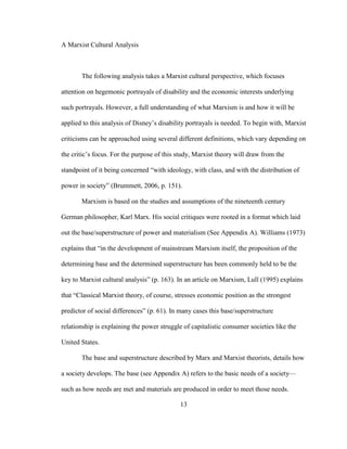 13
A Marxist Cultural Analysis
The following analysis takes a Marxist cultural perspective, which focuses
attention on hegemonic portrayals of disability and the economic interests underlying
such portrayals. However, a full understanding of what Marxism is and how it will be
applied to this analysis of Disney’s disability portrayals is needed. To begin with, Marxist
criticisms can be approached using several different definitions, which vary depending on
the critic’s focus. For the purpose of this study, Marxist theory will draw from the
standpoint of it being concerned “with ideology, with class, and with the distribution of
power in society” (Brummett, 2006, p. 151).
Marxism is based on the studies and assumptions of the nineteenth century
German philosopher, Karl Marx. His social critiques were rooted in a format which laid
out the base/superstructure of power and materialism (See Appendix A). Williams (1973)
explains that “in the development of mainstream Marxism itself, the proposition of the
determining base and the determined superstructure has been commonly held to be the
key to Marxist cultural analysis” (p. 163). In an article on Marxism, Lull (1995) explains
that “Classical Marxist theory, of course, stresses economic position as the strongest
predictor of social differences” (p. 61). In many cases this base/superstructure
relationship is explaining the power struggle of capitalistic consumer societies like the
United States.
The base and superstructure described by Marx and Marxist theorists, details how
a society develops. The base (see Appendix A) refers to the basic needs of a society—
such as how needs are met and materials are produced in order to meet those needs.
 