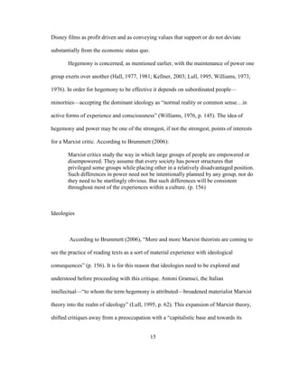 15
Disney films as profit driven and as conveying values that support or do not deviate
substantially from the economic status quo.
Hegemony is concerned, as mentioned earlier, with the maintenance of power one
group exerts over another (Hall, 1977, 1981; Kellner, 2003; Lull, 1995, Williams, 1973,
1976). In order for hegemony to be effective it depends on subordinated people—
minorities—accepting the dominant ideology as “normal reality or common sense…in
active forms of experience and consciousness” (Williams, 1976, p. 145). The idea of
hegemony and power may be one of the strongest, if not the strongest, points of interests
for a Marxist critic. According to Brummett (2006):
Marxist critics study the way in which large groups of people are empowered or
disempowered. They assume that every society has power structures that
privileged some groups while placing other in a relatively disadvantaged position.
Such differences in power need not be intentionally planned by any group, nor do
they need to be startlingly obvious. But such differences will be consistent
throughout most of the experiences within a culture. (p. 156)
Ideologies
According to Brummett (2006), “More and more Marxist theorists are coming to
see the practice of reading texts as a sort of material experience with ideological
consequences” (p. 156). It is for this reason that ideologies need to be explored and
understood before proceeding with this critique. Antoni Gramsci, the Italian
intellectual—“to whom the term hegemony is attributed—broadened materialist Marxist
theory into the realm of ideology” (Lull, 1995, p. 62). This expansion of Marxist theory,
shifted critiques away from a preoccupation with a “capitalistic base and towards its
 