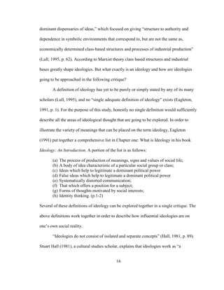 16
dominant dispensaries of ideas,” which focused on giving “structure to authority and
dependence in symbolic environments that correspond to, but are not the same as,
economically determined class-based structures and processes of industrial production”
(Lull, 1995, p. 62). According to Marxist theory class based structures and industrial
bases greatly shape ideologies. But what exactly is an ideology and how are ideologies
going to be approached in the following critique?
A definition of ideology has yet to be purely or simply stated by any of its many
scholars (Lull, 1995), and no “single adequate definition of ideology” exists (Eagleton,
1991, p. 1). For the purpose of this study, honestly no single definition would sufficiently
describe all the areas of ideological thought that are going to be explored. In order to
illustrate the variety of meanings that can be placed on the term ideology, Eagleton
(1991) put together a comprehensive list in Chapter one: What is Ideology in his book
Ideology: An Introduction. A portion of the list is as follows:
(a) The process of production of meanings, signs and values of social life;
(b) A body of idea characteristic of a particular social group or class;
(c) Ideas which help to legitimate a dominant political power
(d) False ideas which help to legitimate a dominant political power
(e) Systematically distorted communication;
(f) That which offers a position for a subject;
(g) Forms of thoughts motivated by social interests;
(h) Identity thinking. (p.1-2)
Several of these definitions of ideology can be explored together in a single critique. The
above definitions work together in order to describe how influential ideologies are on
one’s own social reality.
“Ideologies do not consist of isolated and separate concepts” (Hall, 1981, p. 89).
Stuart Hall (1981), a cultural studies scholar, explains that ideologies work as “a
 
