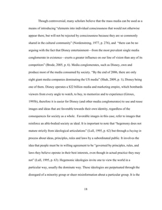 18
Though controversial, many scholars believe that the mass media can be used as a
means of introducing “elements into individual consciousness that would not otherwise
appear there, but will not be rejected by consciousness because they are so commonly
shared in the cultural community” (Nordenstreng, 1977, p. 276), and “there can be no
arguing with the fact that Disney entertainment—from the most prevalent single media
conglomerate in existence—exerts a greater influence on our line of vision than any of its
competitors” (Brode, 2005, p. 6). Media conglomerates, such as Disney, own and
produce most of the media consumed by society. “By the end of 2006, there are only
eight giant media companies dominating the US media” (Shah, 2009, p. 1), Disney being
one of them. Disney operates a $22 billion media and marketing empire, which bombards
viewers from every angle to watch, to buy, to memorize and to experience (Giroux,
1995b), therefore it is easier for Disney (and other media conglomerates) to use and reuse
images and ideas that are favorable towards their own identity, regardless of the
consequences for society as a whole. Favorable images in this case, refer to images that
reinforce an able-bodied society as ideal. It is important to note that “hegemony does not
mature strictly from ideological articulations” (Lull, 1995, p. 62) but through a buying in
process about ideas, principles, rules and laws by a subordinated public. It involves the
idea that people must be in willing agreement to be “governed by principles, rules, and
laws they believe operate in their best interests, even though in actual practice they may
not” (Lull, 1995, p. 63). Hegemonic ideologies invite one to view the world in a
particular way, usually the dominate way. These ideologies are perpetuated through the
disregard of a minority group or sheer misinformation about a particular group. It is the
 