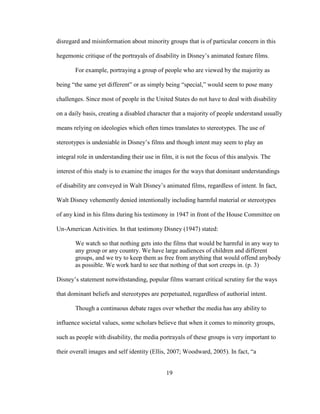 19
disregard and misinformation about minority groups that is of particular concern in this
hegemonic critique of the portrayals of disability in Disney’s animated feature films.
For example, portraying a group of people who are viewed by the majority as
being “the same yet different” or as simply being “special,” would seem to pose many
challenges. Since most of people in the United States do not have to deal with disability
on a daily basis, creating a disabled character that a majority of people understand usually
means relying on ideologies which often times translates to stereotypes. The use of
stereotypes is undeniable in Disney’s films and though intent may seem to play an
integral role in understanding their use in film, it is not the focus of this analysis. The
interest of this study is to examine the images for the ways that dominant understandings
of disability are conveyed in Walt Disney’s animated films, regardless of intent. In fact,
Walt Disney vehemently denied intentionally including harmful material or stereotypes
of any kind in his films during his testimony in 1947 in front of the House Committee on
Un-American Activities. In that testimony Disney (1947) stated:
We watch so that nothing gets into the films that would be harmful in any way to
any group or any country. We have large audiences of children and different
groups, and we try to keep them as free from anything that would offend anybody
as possible. We work hard to see that nothing of that sort creeps in. (p. 3)
Disney’s statement notwithstanding, popular films warrant critical scrutiny for the ways
that dominant beliefs and stereotypes are perpetuated, regardless of authorial intent.
Though a continuous debate rages over whether the media has any ability to
influence societal values, some scholars believe that when it comes to minority groups,
such as people with disability, the media portrayals of these groups is very important to
their overall images and self identity (Ellis, 2007; Woodward, 2005). In fact, “a
 