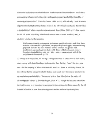 20
substantial body of research has indicated that both entertainment and news media have
considerable influence on both positive and negative stereotypes held by the public of
minority group members” (Farnell & Smith, 1999, p. 659), which is why “most academic
experts in the field [disability studies] focus on the rift between society and the individual
with disabilities” when examining characters and films (Riley, 2005, p. 21). One reason
for the rift is that a disability subculture is almost none existent. Norden (1994), a
disability scholar, further explains:
While most minority groups grow up in some special subculture and, thus, form
as series of norms and expectations, the physically handicapped are not similarly
prepared. Born for the most part into normal families, we [people with
disabilities] are socialized into that world. The world of sickness is one we
[people with disabilities] enter only later—poorly prepared, and with all the
prejudices of the normal. (p. 12)
As strange as it may sound, not having a strong subculture as a backbone to their world,
many people with disabilities know nothing other than that they “aren’t like everyone
else” and the majority of media reaffirms this belief to a point. A secondary reason, for
this rift may be that a majority of able-bodied individuals have become so familiar with
the media images of disability “that people believe they [films] show the reality of
disabled people’s lives” (Distorted Images, 2008, p. 1). Though the lack of a subculture
in which to grow in is important to recognize for this critique, the latter reason for the rift
is more influential in how these stereotypes are written and read by the majority.
 