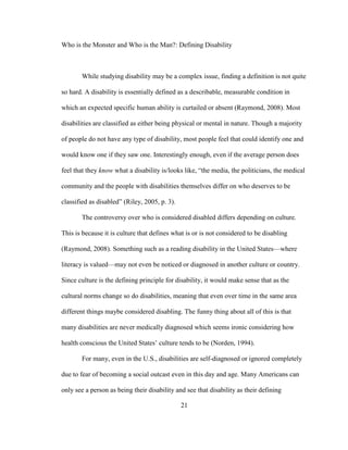 21
Who is the Monster and Who is the Man?: Defining Disability
While studying disability may be a complex issue, finding a definition is not quite
so hard. A disability is essentially defined as a describable, measurable condition in
which an expected specific human ability is curtailed or absent (Raymond, 2008). Most
disabilities are classified as either being physical or mental in nature. Though a majority
of people do not have any type of disability, most people feel that could identify one and
would know one if they saw one. Interestingly enough, even if the average person does
feel that they know what a disability is/looks like, “the media, the politicians, the medical
community and the people with disabilities themselves differ on who deserves to be
classified as disabled” (Riley, 2005, p. 3).
The controversy over who is considered disabled differs depending on culture.
This is because it is culture that defines what is or is not considered to be disabling
(Raymond, 2008). Something such as a reading disability in the United States—where
literacy is valued—may not even be noticed or diagnosed in another culture or country.
Since culture is the defining principle for disability, it would make sense that as the
cultural norms change so do disabilities, meaning that even over time in the same area
different things maybe considered disabling. The funny thing about all of this is that
many disabilities are never medically diagnosed which seems ironic considering how
health conscious the United States’ culture tends to be (Norden, 1994).
For many, even in the U.S., disabilities are self-diagnosed or ignored completely
due to fear of becoming a social outcast even in this day and age. Many Americans can
only see a person as being their disability and see that disability as their defining
 