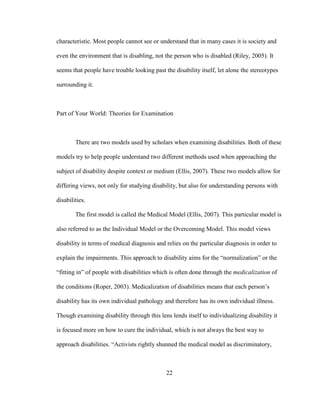 22
characteristic. Most people cannot see or understand that in many cases it is society and
even the environment that is disabling, not the person who is disabled (Riley, 2005). It
seems that people have trouble looking past the disability itself, let alone the stereotypes
surrounding it.
Part of Your World: Theories for Examination
There are two models used by scholars when examining disabilities. Both of these
models try to help people understand two different methods used when approaching the
subject of disability despite context or medium (Ellis, 2007). These two models allow for
differing views, not only for studying disability, but also for understanding persons with
disabilities.
The first model is called the Medical Model (Ellis, 2007). This particular model is
also referred to as the Individual Model or the Overcoming Model. This model views
disability in terms of medical diagnosis and relies on the particular diagnosis in order to
explain the impairments. This approach to disability aims for the “normalization” or the
“fitting in” of people with disabilities which is often done through the medicalization of
the conditions (Roper, 2003). Medicalization of disabilities means that each person’s
disability has its own individual pathology and therefore has its own individual illness.
Though examining disability through this lens lends itself to individualizing disability it
is focused more on how to cure the individual, which is not always the best way to
approach disabilities. “Activists rightly shunned the medical model as discriminatory,
 